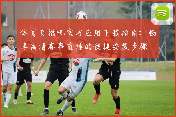 体育直播吧官方应用下载指南:畅享高清赛事直播的便捷安装步骤