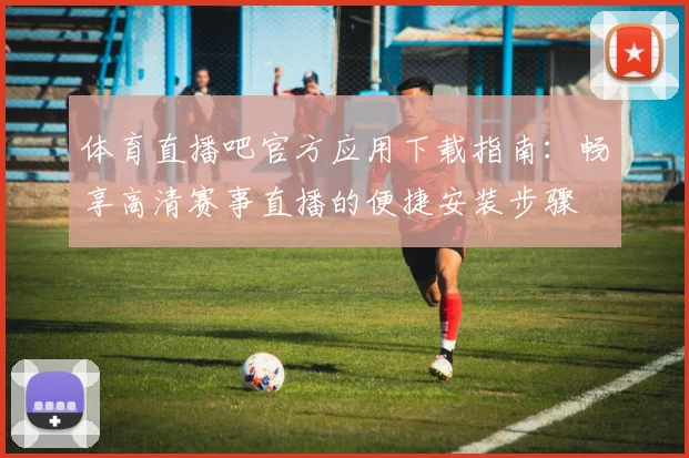 体育直播吧官方应用下载指南：畅享高清赛事直播的便捷安装步骤